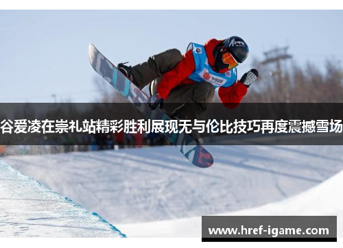 谷爱凌在崇礼站精彩胜利展现无与伦比技巧再度震撼雪场