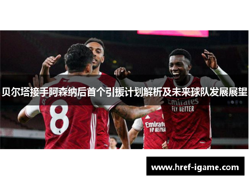 贝尔塔接手阿森纳后首个引援计划解析及未来球队发展展望 贝尔塔接手阿森纳后首个引援计划解析及未来球队发展展望