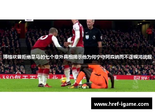 博格坎普拒绝皇马的七个意外真相揭示他为何宁守阿森纳而不逐银河战舰 博格坎普拒绝皇马的七个意外真相揭示他为何宁守阿森纳而不逐银河战舰