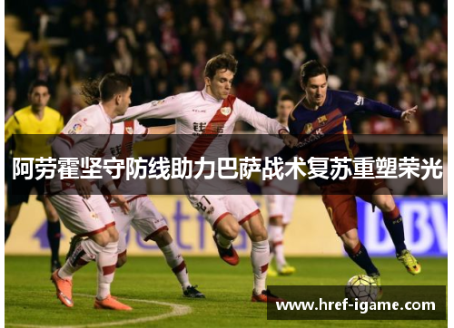阿劳霍坚守防线助力巴萨战术复苏重塑荣光 阿劳霍坚守防线助力巴萨战术复苏重塑荣光