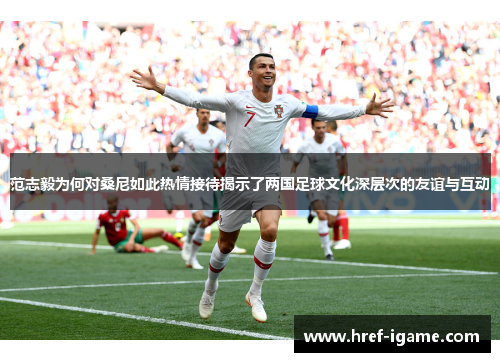 范志毅为何对桑尼如此热情接待揭示了两国足球文化深层次的友谊与互动