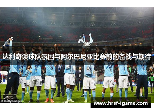 达利奇谈球队氛围与阿尔巴尼亚比赛前的备战与期待