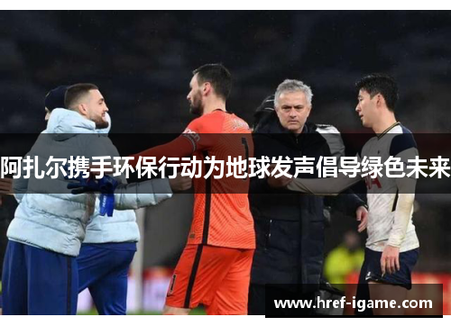 阿扎尔携手环保行动为地球发声倡导绿色未来