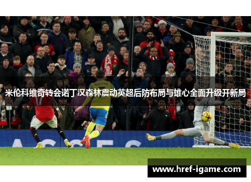 米伦科维奇转会诺丁汉森林震动英超后防布局与雄心全面升级开新局 米伦科维奇转会诺丁汉森林震动英超后防布局与雄心全面升级开新局