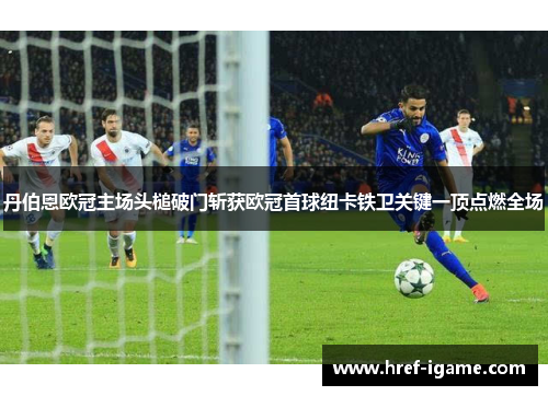 丹伯恩欧冠主场头槌破门斩获欧冠首球纽卡铁卫关键一顶点燃全场