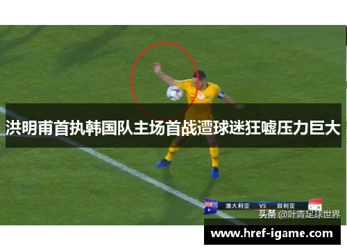 洪明甫首执韩国队主场首战遭球迷狂嘘压力巨大