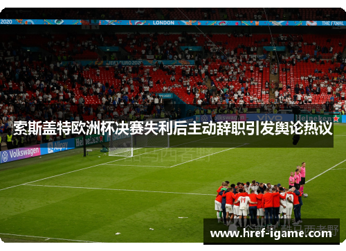 索斯盖特欧洲杯决赛失利后主动辞职引发舆论热议
